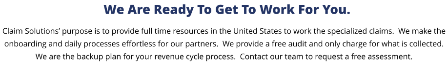 Claim Solutions’ purpose is to provide full time resources in the United States to work the specialized claims.  We make the onboarding and daily processes effortless for our partners.  We provide a free audit and only charge for what is collected.  We are the backup plan for your revenue cycle process.  Contact our team to request a free assessment.  We Are Ready To Get To Work For You.