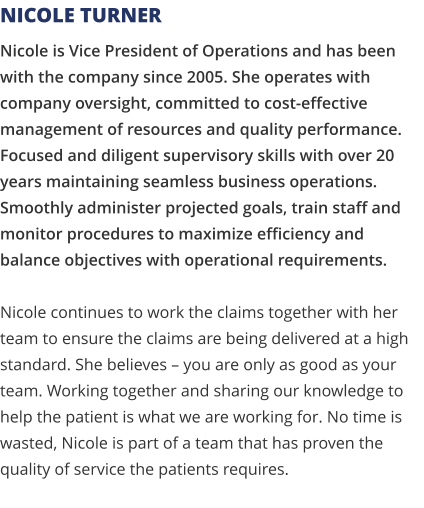 Nicole is Vice President of Operations and has been with the company since 2005. She operates with company oversight, committed to cost-effective management of resources and quality performance. Focused and diligent supervisory skills with over 20 years maintaining seamless business operations. Smoothly administer projected goals, train staff and monitor procedures to maximize efficiency and balance objectives with operational requirements. Nicole continues to work the claims together with her team to ensure the claims are being delivered at a high standard. She believes – you are only as good as your team. Working together and sharing our knowledge to help the patient is what we are working for. No time is wasted, Nicole is part of a team that has proven the quality of service the patients requires.   Nicole Turner