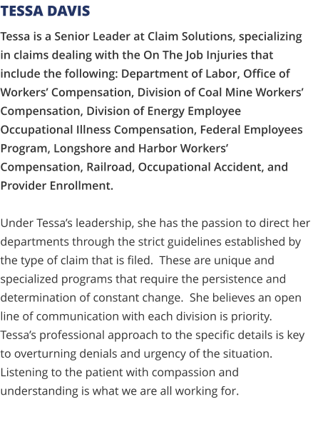 Tessa is a Senior Leader at Claim Solutions, specializing in claims dealing with the On The Job Injuries that include the following: Department of Labor, Office of Workers’ Compensation, Division of Coal Mine Workers’ Compensation, Division of Energy Employee Occupational Illness Compensation, Federal Employees Program, Longshore and Harbor Workers’ Compensation, Railroad, Occupational Accident, and Provider Enrollment.   Under Tessa’s leadership, she has the passion to direct her departments through the strict guidelines established by the type of claim that is filed.  These are unique and specialized programs that require the persistence and determination of constant change.  She believes an open line of communication with each division is priority.  Tessa’s professional approach to the specific details is key to overturning denials and urgency of the situation.  Listening to the patient with compassion and understanding is what we are all working for. Tessa Davis